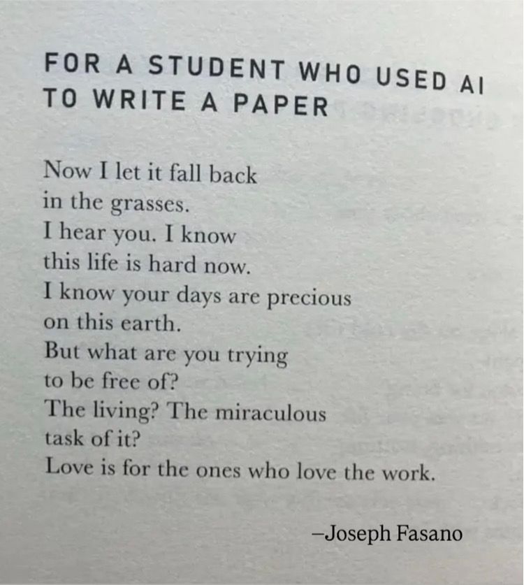 For a student who used AI to write a paper: Now I let it fall back in the grasses. I hear you. I know this life is hard now. I know your days are precious on this earth. But what are you trying to be free of? The living? The miraculous task of it? Love is for the ones who love the work.